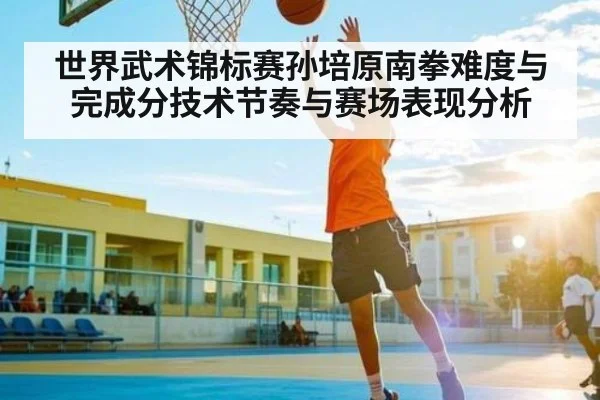 世界武术锦标赛孙培原南拳难度与完成分技术节奏与赛场表现分析 | Queen Bounty